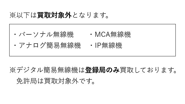 以下は買取対象外となります。・パーソナル無線機  ・MCA無線機 ・アナログ簡易無線機 ・IP無線機※デジタル簡易無線機は登録局のみ買取しております。  免許局は買取対象外です。